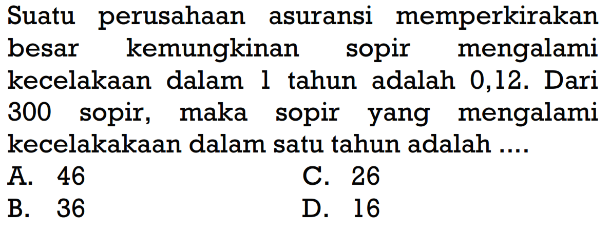 Suatu perusahaan asuransi memperkirakan besar kemungkinan sopir mengalami kecelakaan dalam l tahun adalah 0,12. Dari 300 sopir, maka sopir yang mengalami kecelakakaan dalam satu tahun adalah ....