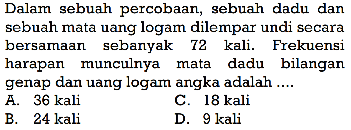 Dalam sebuah percobaan, sebuah dadu dan sebuah mata uang logam dilempar undi secara bersamaan sebanyak 72 kali. Frekuensi harapan munculnya mata dadu bilangan genap dan uang logam angka adalah ....A.  36 kali C.  18 kali B.  24 kali D. 9 kali