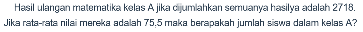 Hasil ulangan matematika kelas A.jika dijumlahkan semuanya hasilya adalah 2718. Jika rata-rata nilai mereka adalah 75,5 maka berapakah jumlah siswa dalam kelas A?