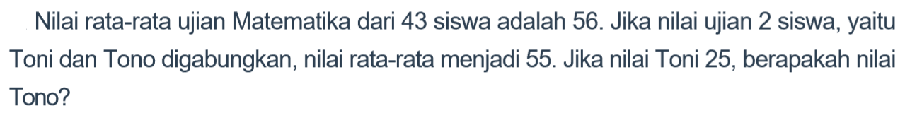 Nilai rata-rata ujian Matematika dari 43 siswa adalah 56. Jika nilai ujian 2 siswa, yaitu Toni dan Tono digabungkan, nilai rata-rata menjadi 55. Jika nilai Toni 25, berapakah nilai Tono?