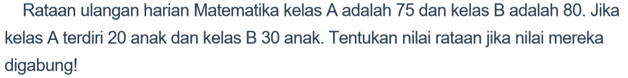 Rataan ulangan harian Matematika kelas A adalah 75 dan kelas B adalah 80. Jika kelas A terdiri 20 anak dan kelas B 30 anak. Tentukan nilai rataan jika nilai mereka digabung!