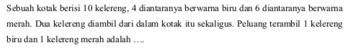 Sebuah kotak berisi 10 kelereng, 4 diantaranya berwarna biru dan 6 diantaranya berwarna merah. Dua kelereng diambil dari dalam kotak itu sekaligus. Peluang terambil 1 kelereng biru dan 1 kelereng merah adalah ....
