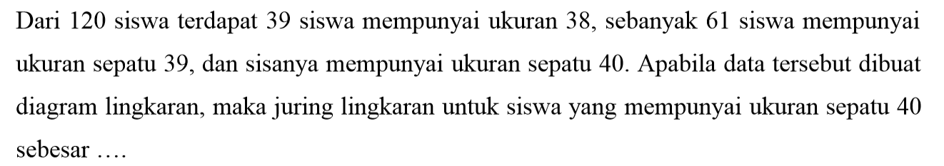 Dari 120 siswa terdapat 39 siswa mempunyai ukuran 38, sebanyak 61 siswa mempunyai ukuran sepatu 39, dan sisanya mempunyai ukuran sepatu 40. Apabila data tersebut dibuat diagram lingkaran, maka juring lingkaran untuk siswa yang mempunyai ukuran sepatu 40 sebesar ....