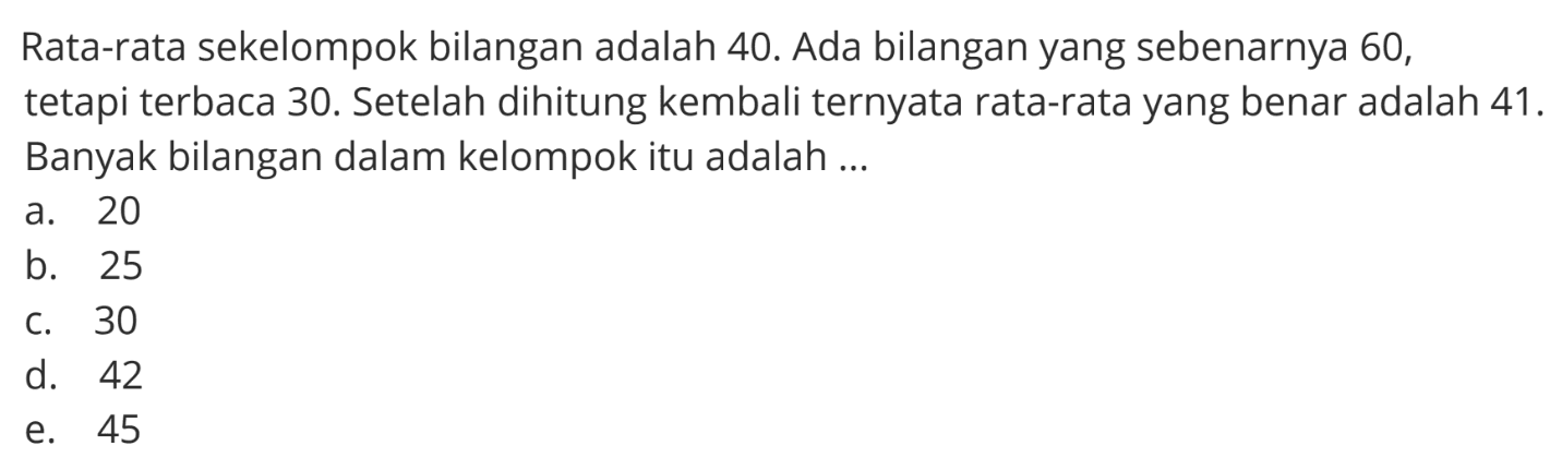 Rata-rata sekelompok bilangan adalah 40. Ada bilangan yang sebenarnya 60, tetapi terbaca 30. Setelah dihitung kembali ternyata rata-rata yang benar adalah 41. Banyak bilangan dalam kelompok itu adalah....