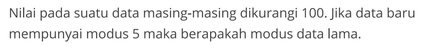 Nilai pada suatu data masing-masing dikurangi 100. Jika data baru mempunyai modus 5 maka berapakah modus data lama.
