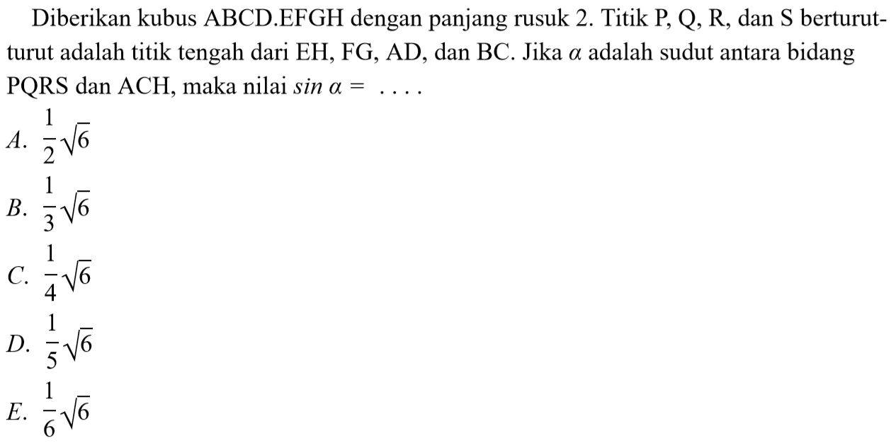 Diberikan kubus ABCD.EFGH dengan panjang rusuk 2. Titik P, Q, R, dan S berturut- turut adalah titik tengah dari EH, FG, AD, dan BC. Jika a adalah sudut antara bidang PQRS dan ACH, maka nilai sin a = . . . .