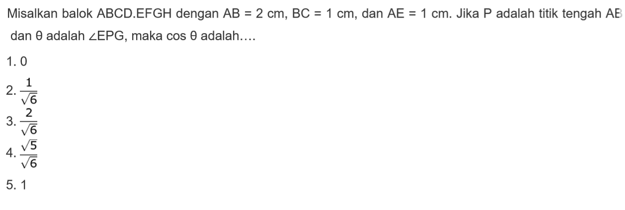 Misalkan balok ABCD.EFGH dengan AB = 2 cm, BC = 1 cm, dan AE = 1 cm. Jika P adalah titik tengah AE dan theta adalah sudut EPG, maka cos theta adalah 1. 0 2.1/akar(6) 3.2/akar(6) 4.akar(5)/akar(6) 5.1