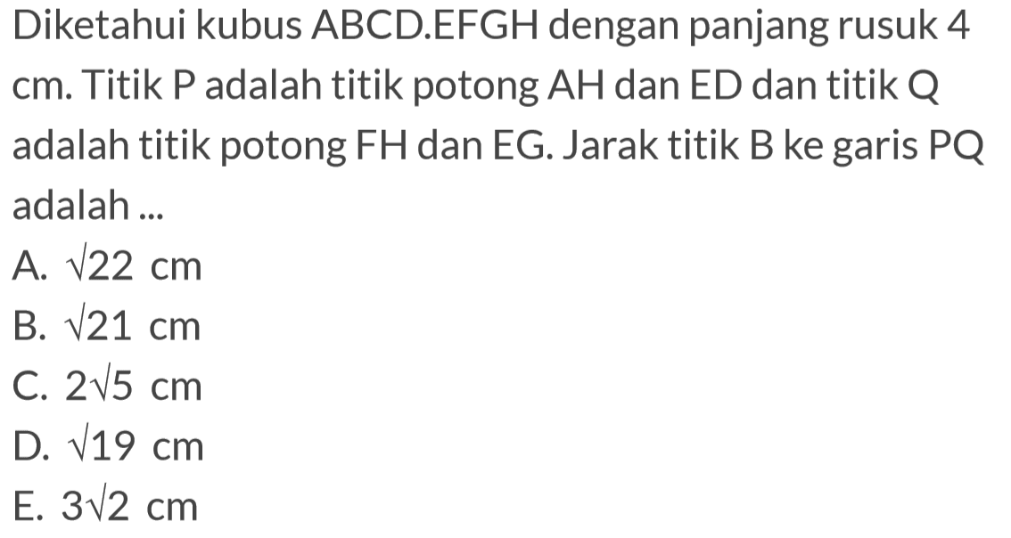 Diketahui kubus ABCD.EFGH dengan panjang rusuk 4 cm. Titik P adalah titik potong AH dan ED dan titik Q adalah titik potong FH dan EG. Jarak titik B ke garis PQ adalah ...