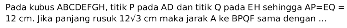 Pada kubus ABCDEFGH, titik P pada AD dan titik Q pada EH sehingga AP=EQ=12 cm. Jika panjang rusuk 12 akar(3) cm maka jarak A ke BPQF sama dengan ...