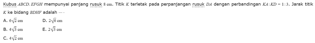 Kubus ABCD.EFGH mempunyai panjang rusuk 8 cm. Titik K terletak pada perpanjangan rusuk DA dengan perbandingan KA:KD=1:3. Jarak titik K ke bidang BDHF adalah ....