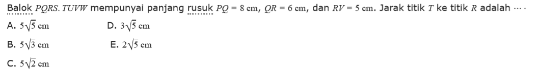 Balok PQRS.TUVW mempunyai panjang rusuk PQ=8 cm, QR=6 cm, dan RV=5 cm. Jarak titik T ke titik R adalah ....