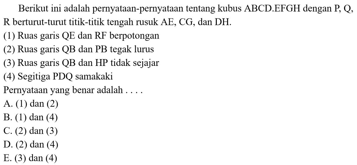 Berikut ini adalah pernyataan-pernyataan tentang kubus ABCD.EFGH dengan P; Q, R berturut-turut titik-titik tengah rusuk AE, CG, dan DH. (1) Ruas garis QE dan RF berpotongan (2) Ruas garis QB dan PB tegak lurus (3) Ruas garis QB dan HP tidak sejajar (4) Segitiga PDQ samakaki Pernyataan yang benar adalah ....