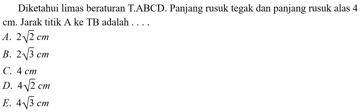 Diketahui limas beraturan T.ABCD. Panjang rusuk tegak dan panjang rusuk alas 4 cm. Jarak titik A ke TB adalah . . . .