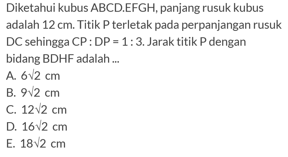 Diketahui kubus ABCD.EFGH, panjang rusuk kubus adalah 12 cm. Titik P terletak pada perpanjangan rusuk DC sehingga CP:DP=1:3. Jarak titik P dengan bidang BDHF adalah ...