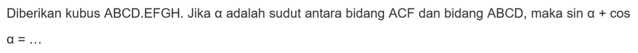 Diberikan kubus ABCD.EFGH. Jika a adalah sudut antara bidang ACF dan bidang ABCD, maka sina+cosa= ...