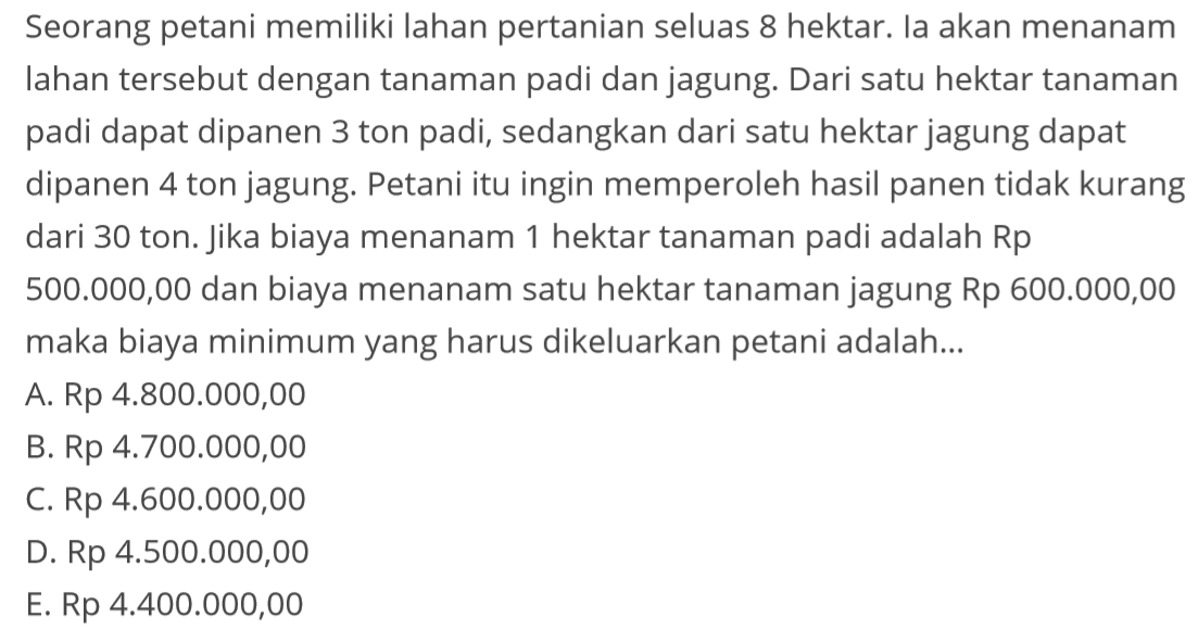 Seorang petani memiliki lahan pertanian seluas 8 hektar. Ia akan menanam lahan tersebut dengan tanaman padi dan jagung. Dari satu hektar tanaman padi dapat dipanen 3 ton padi, sedangkan dari satu hektar jagung dapat dipanen 4 ton jagung. Petani itu ingin memperoleh hasil panen tidak kurang dari 30 ton. Jika biaya menanam 1 hektar tanaman padi adalah Rp 500.000,00 dan biaya menanam satu hektar tanaman jagung Rp 600.000,00 maka biaya minimum yang harus dikeluarkan petani adalah....