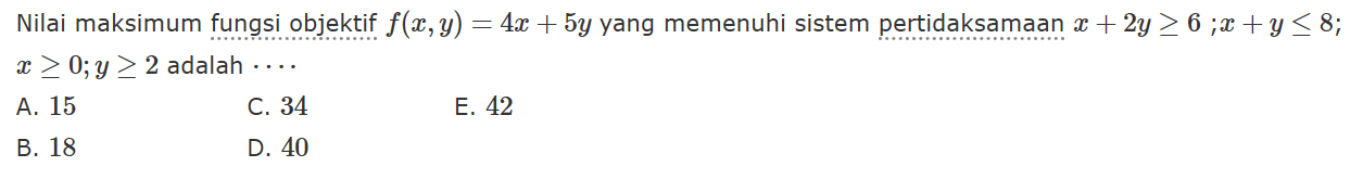 Nilai maksimum fungsi objektif f(x,y)=4x+5y yang memenuhi sistem pertidaksamaan x+2y>=6; x+y<=8; x>=0; y>=2 adalah ....