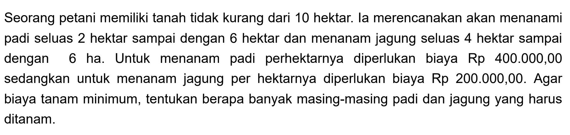 Seorang petani memiliki tanah tidak kurang dari 10 hektar. la merencanakan akan menanami padi seluas 2 hektar sampai dengan 6 hektar dan menanam jagung seluas 4 hektar sampai dengan Untuk padi ha. menanam 6 perhektarnya diperlukan biaya Rp 400.000,00 sedangkan untuk menanam jagung per hektarnya diperlukan biaya Rp 200.000,00. Agar biaya tanam minimum, tentukan berapa banyak masing-masing padi dan jagung yang harus ditanam.