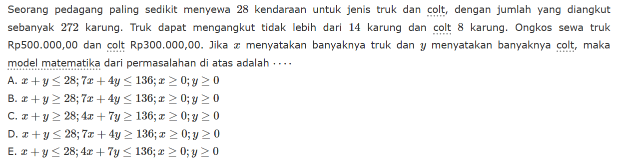 Seorang pedagang paling sedikit menyewa 28 kendaraan untuk jenis truk dan colt, dengan jumlah yang diangkut sebanyak 272 karung. Truk dapat mengangkut tidak lebih dari 14 karung dan colt 8 karung. Ongkos sewa truk Rp500.000,00 dan colt Rp300.000,00. Jika x menyatakan banyaknya truk dan y menyatakan banyaknya colt, maka model matematika dari permasalahan di atas adalah . . . .