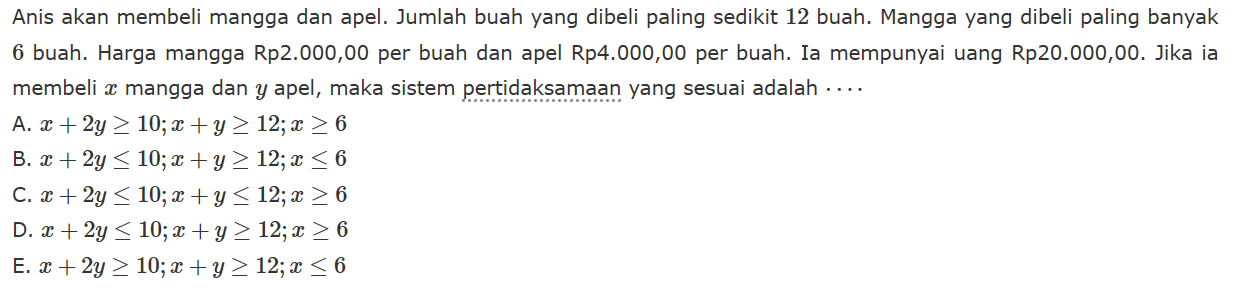 Anis akan membeli mangga dan apel. Jumlah buah yang dibeli paling sedikit 12 buah. Mangga yang dibeli paling banyak 6 buah. Harga mangga Rp2.000,00 per buah dan apel Rp4.000,00 per buah. Ia mempunyai uang Rp20.000,00. Jika ia membeli x mangga dan y apel, maka sistem pertidaksamaan yang sesuai adalah .....