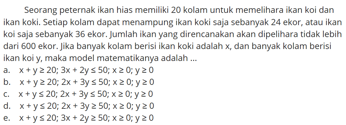 Seorang peternak ikan hias memiliki 20 kolam untuk memelihara ikan koi dan ikan koki. Setiap kolam dapat menampung ikan koki saja sebanyak 24 ekor, atau ikan koi saja sebanyak 36 ekor. Jumlah ikan yang direncanakan akan dipelihara tidak lebih dari 600 ekor. Jika banyak kolam berisi ikan koki adalah X, dan banyak kolam berisi ikan koi y, maka model matematikanya adalah