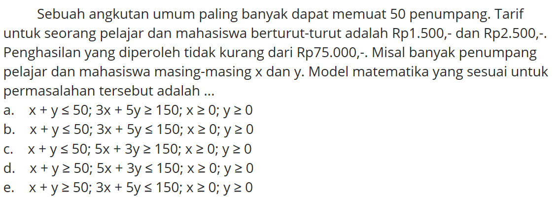 Sebuah angkutan umum paling banyak dapat memuat 50 penumpang. Tarif untuk seorang pelajar dan mahasiswa berturut-turut adalah Rp1.50,-.dan Rp2.500,-. Penghasilan yang diperoleh tidak kurang dari Rp75.000-. Misal banyak penumpang pelajar dan mahasiswa masing-masing x dan y Model matematika yang sesuai untuk permasalahan tersebut adalah ...