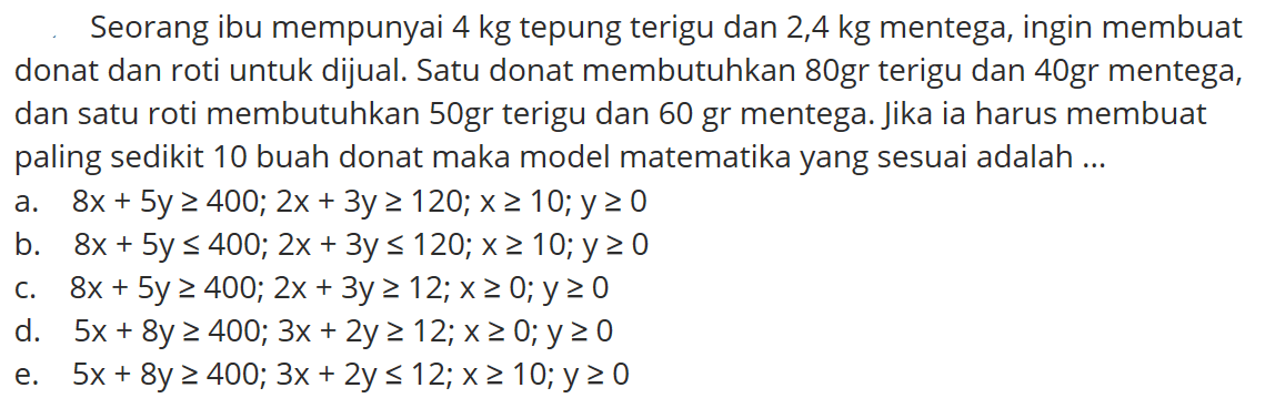 Seorang ibu mempunyai 4 kg tepung terigu dan 2,4 kg mentega, ingin membuat donat dan roti untuk dijual. Satu donat membutuhkan 80gr terigu dan 40gr mentega, dan satu roti membutuhkan 50gr terigu dan 60 gr mentega. Jika ia harus membuat paling sedikit 10 buah donat maka model matematika yang sesuai adalah ...