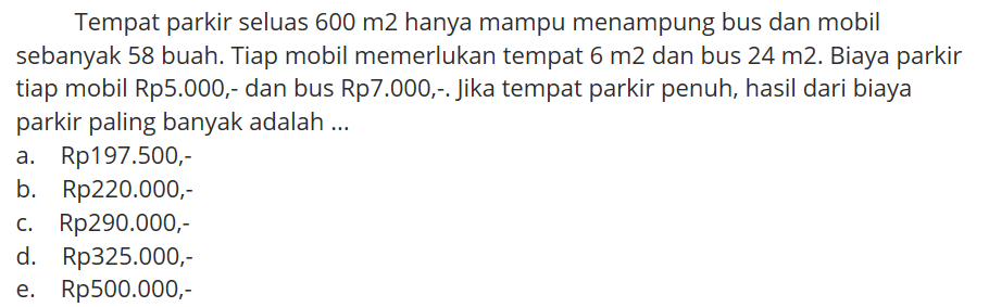Tempat parkir seluas 600 m2 hanya mampu menampung bus dan mobil sebanyak 58 buah. Tiap mobil memerlukan tempat 6 m2 dan bus 24 m2. Biaya parkir tiap mobil Rp5.000;- dan bus Rp7.000, . Jika tempat parkir penuh, hasil dari biaya parkir paling banyak adalah ...