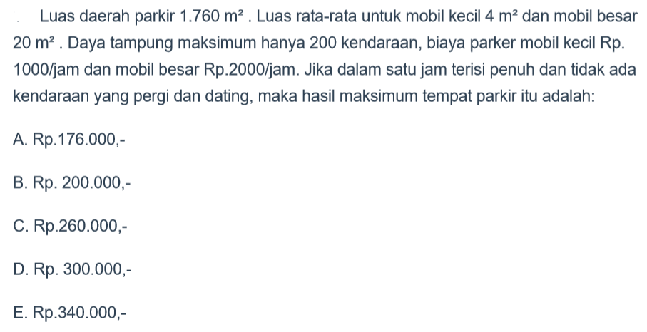 Luas daerah parkir 1.760 m^2. Luas rata-rata untuk mobil kecil 4 m^2 dan mobil besar 20 m^2. Daya tampung maksimum hanya 200 kendaraan, biaya parkir mobil kecil Rp. 1000/jam dan mobil besar Rp.2000/jam. Jika dalam satu jam terisi penuh dan tidak ada kendaraan yang pergi dan datang, maka hasil maksimum tempat parkir itu adalah ....