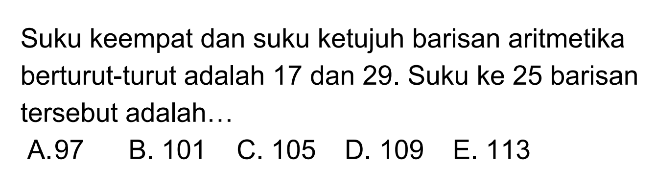 Suku keempat dan suku ke tujuh baris aritmetika
 berturut-turut adalah 17 dan 29. Suku ke 25
 barisan tersebut adalah ...
 a. 97
 b. 101
 c. 105
 d. 109
 e. 113