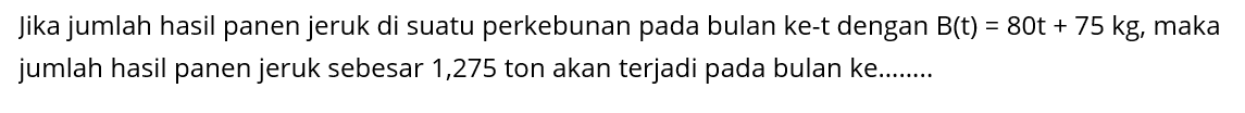 Jika jumlah hasil panen jeruk di suatu perkebunan pada bulan ke-t dengan B(t) = 80t + 75 kg, maka jumlah hasil panen jeruk sebesar 1,275 ton akan terjadi pada bulan ke.......