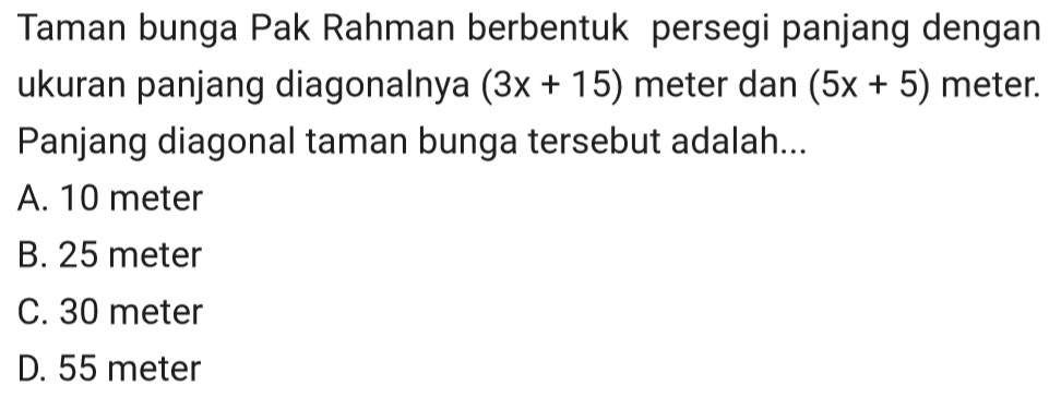 Taman bunga Pak Rahman berbentuk persegi panjang dengan ukuran panjang diagonalnya (3x+15) meter dan (5x+5) meter. Panjang diagonal taman bunga tersebut adalah ....