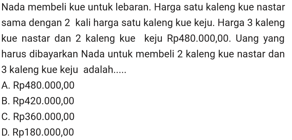 Nada membeli kue untuk lebaran. Harga satu kaleng kue nastar sama dengan 2 kali harga satu kaleng kue keju. Harga 3 kaleng kue nastar dan 2 kaleng kue keju Rp480.000,00. Uang yang harus dibayarkan Nada untuk membeli 2 kaleng kue nastar dan 3 kaleng kue keju adalah.....