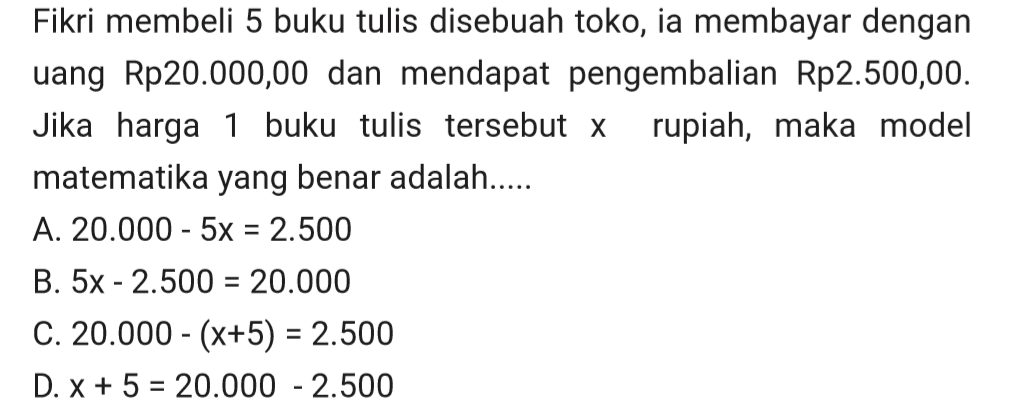 Fikri membeli 5 buku tulis disebuah toko, ia membayar dengan uang Rp20.000,00 dan mendapat pengembalian Rp2.500,00. Jika harga buku tulis tersebut x rupiah, maka model matematika yang benar adalah....