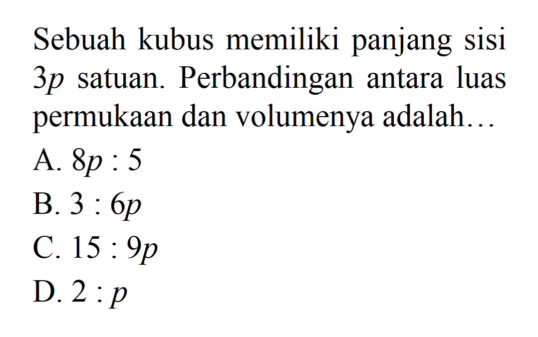 Sebuah kubus memiliki panjang sisi 3p satuan. Perbandingan antara luas permukaan dan volumenya adalah ..... A. 8p : 5 B. 3 : 6p C. 15 : 9p D.2 : p