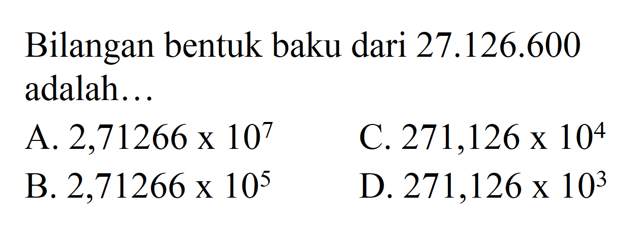 Bilangan bentuk baku dari 27.126.600 adalah. 
 a. 2,71266 x 10^7 
 b. 2,71266 x 10^5 
 c. 271,126 x 10^4 
 d. 271,126 x 10^3