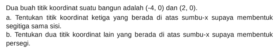 Dua buah titik koordinat suatu bangun adalah (-4, 0) dan (2, 0). a. Tentukan titik koordinat ketiga yang berada di atas sumbu-x supaya membentuk segitiga sama sisi, b. Tentukan dua titik koordinat lain yang berada di atas sumbu-x supaya membentuk persegi.