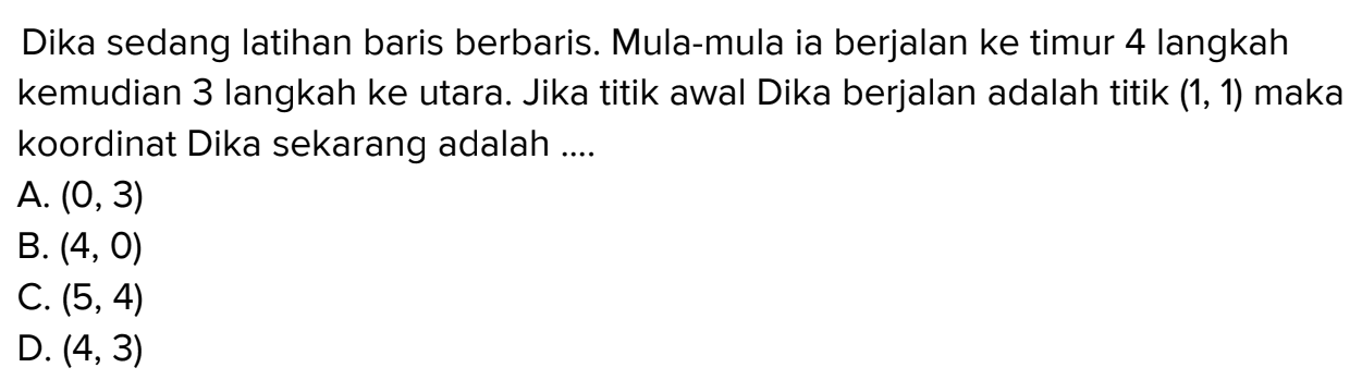 Dika sedang latihan baris berbaris. Mula-mula Ia berjalan ke timur 4 langkah kemudian 3 langkah ke utara. Jika titik awal Dika berjalan adalah titik (1,1) maka koordinat Dika sekarang adalah.... A. (0.3) B. (4,0) C. (5,4) D. (4,3)