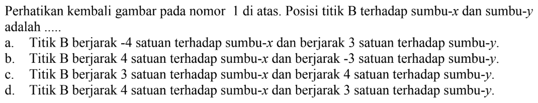 Perhatikan kembali gambar pada nomor di atas. Posisi titik B terhadap sumbu-x dan sumbu-y adalah ..... a. Titik B berjarak -4 satuan terhadap sumbu-x dan berjarak 3 satuan terhadap sumbu-y b. Titik B berjarak 4 satuan terhadap sumbu-x dan berjarak 3 satuan terhadap sumbu-y. c. Titik B berjarak 3 satuan terhadap sumbu-x dan berjarak 4 satuan terhadap sumbu-y d. Titik B berjarak 4 satuan terhadap sumbu-x dan berjarak 3 satuan terhadap sumbu-y