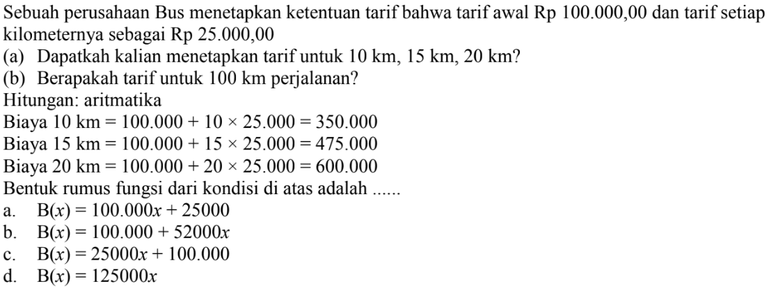 Sebuah perusahaan Bus menetapkan ketentuan tarif bahwa tarif awal Rp 100.000,00 dan tarif setiap kilometernya sebagai Rp 25.000,00 (a)   Dapatkah kalian menetapkan tarif untuk 10 km, 15 km, 20 km? (b) Berapakah tarif untuk 100 km perjalanan? Hitungan: aritmatika Biaya 10 km 100.000 + 10 x 25.000 = 350.000 Biaya 15 km 100.000 + 15 x 25.000 = 475.000 Biaya 20 km = 100.000 + 20 x 25.000 = 600.000 Bentuk rumus fungsi dari kondisi di atas adalah .....