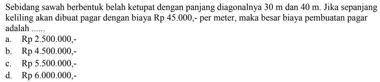 Sebidang sawah berbentuk belah ketupat dengan panjang diagonalnya  30 m  dan  40 m . Jika sepanjang keliling akan dibuat pagar dengan biaya Rp 45.000,- per meter, maka besar biaya pembuatan pagar adalah