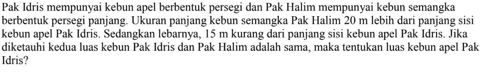 Pak Idris mempunyai kebun apel berbentuk persegi dan Pak Halim mempunyai kebun semangka berbentuk persegi panjang. Ukuran panjang kebun semangka Pak Halim 20 m lebih dari panjang sisi kebun apel Pak Idris. Sedangkan lebarnya, 15 m kurang dari panjang sisi kebun apel Pak Idris. Jika diketauhi kedua luas kebun Pak Idris dan Pak Halim adalah sama, maka tentukan luas kebun apel Pak Idris?