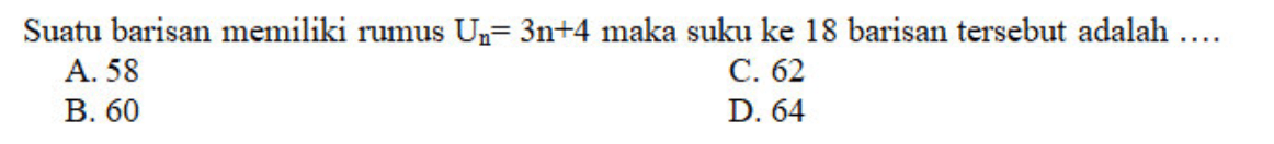 Suatu barisan memiliki rumus Un = 3n + 4 maka suku ke 18 barisan tersebut adalah 
 A. 58 
 B. 60 
 C. 62 
 D. 64