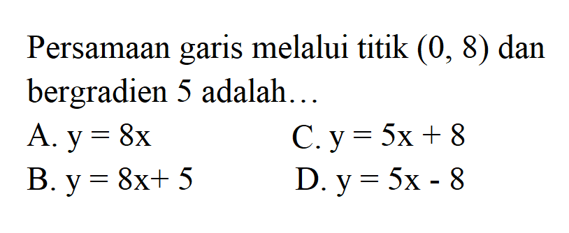 Persamaan garis melalui titik (0, 8) dan bergradien 5 adalah .... A.. y = 8x B. y = 8x + 5 C.y = 5x + 8 D.y = 5x - 8