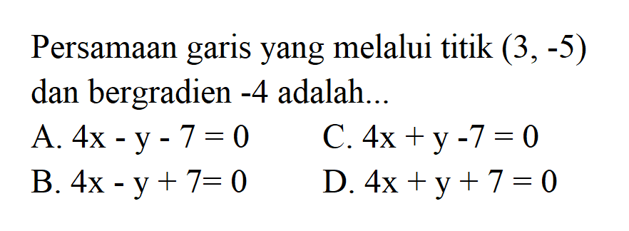 Persamaan garis yang melalui titik (3,-5) dan bergradien -4 adalah... A. 4x - y - 7 = 0 C. 4x + y - 7 = 0 B. 4x - y + 7 = 0 D. 4x + y + 7 = 0