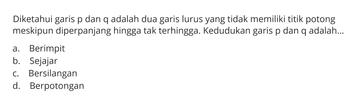 Diketahui garis p dan q adalah dua garis lurus yang tidak memiliki titik potong meskipun diperpanjang hingga tak terhingga. Kedudukan garis p dan q adalah ... a. Berimpit b. Sejajar c. Bersilangan d. Berpotongan