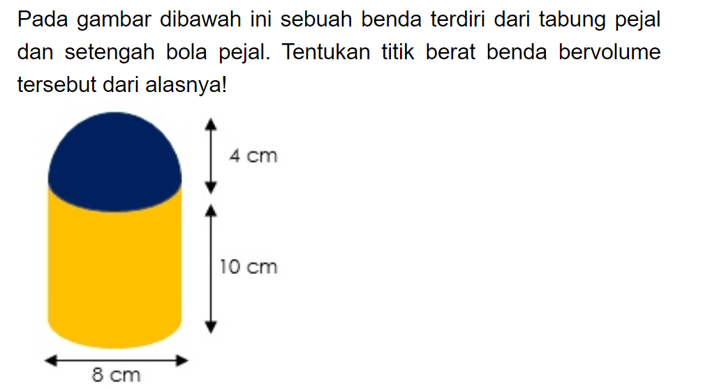 Pada gambar dibawah ini sebuah benda terdiri dari tabung pejal dan setengah bola pejal. Tentukan titik berat benda bervolume tersebut dari alasnya!