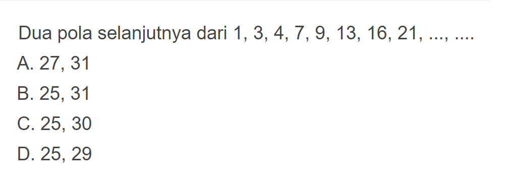 Dua pola selanjutnya dari 1, 3, 4, 7 , 9, 13, 16, 21,... A. 27, 31 B. 25, 31 C.25 ,30 D. 25, 29