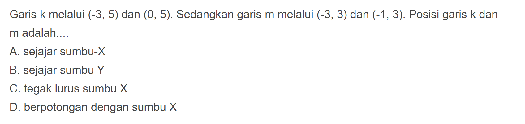 Garis k melalui (-3,6) dan (0,5). Sedangkan
 garis m melalui (-3,3) dan (-1,3). Posisi garis k
 dan m adalah...
 
 A. sejajar sumbu -X
 B. Sejajar sumbu Y
 C. tegak lurus sumbu X
 D. berpotongan dengan sumbu X