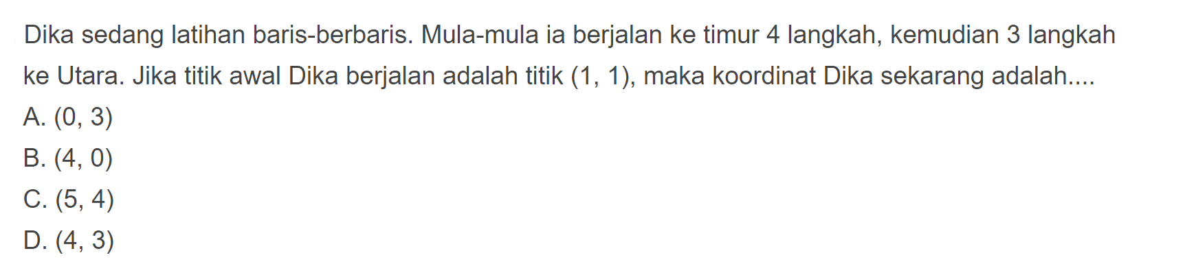 Dika sedang latihan baris-berbaris. Mula-mula ia berjalan ke timur 4 langkah, kemudian 3 langkah ke Utara. Jika titik awal Dika berjalan adalah titik (1, 1), maka koordinat Dika sekarang adalah: 
 A. (0, 3) 
 B. (4, 0) 
 C. (5, 4) 
 D. (4, 3)